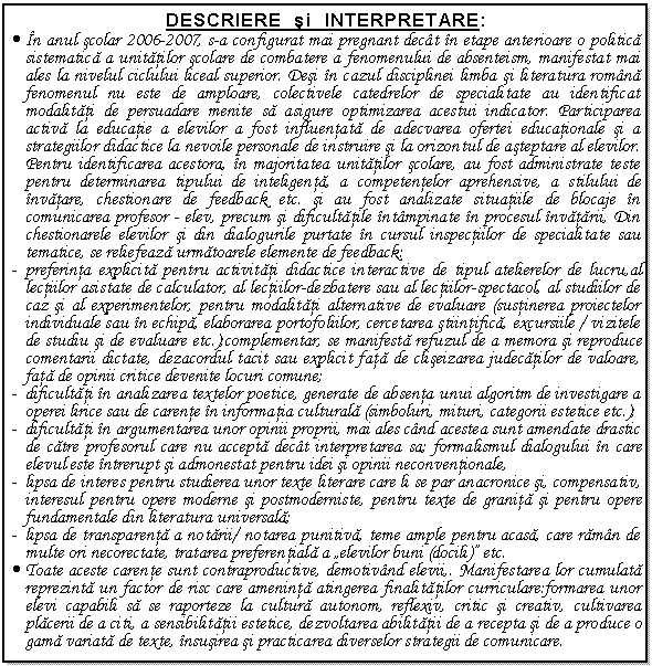 Text Box: DESCRIERE si INTERPRETARE:
. n anul scolar 2006-2007, s-a configurat mai pregnant dect n etape anterioare o politica sistematica a unitatilor scolare de combatere a fenomenului de absenteism, manifestat mai ales la nivelul ciclului liceal superior. Desi n cazul disciplinei limba si literatura romna fenomenul nu este de amploare, colectivele catedrelor de specialitate au identificat modalitati de persuadare menite sa asigure optimizarea acestui indicator. Participarea activa la educatie a elevilor a fost influentata de adecvarea ofertei educationale si a strategiilor didactice la nevoile personale de instruire si la orizontul de asteptare al elevilor. Pentru identificarea acestora, n majoritatea unitatilor scolare, au fost administrate teste pentru determinarea tipului de inteligenta, a competentelor aprehensive, a stilului de nvatare, chestionare de feedback etc. si au fost analizate situatiile de blocaje n comunicarea profesor - elev, precum si dificultatile ntmpinate n procesul nvatarii, Din chestionarele elevilor si din dialogurile purtate n cursul inspectiilor de specialitate sau tematice, se reliefeaza urmatoarele elemente de feedback: 
- preferinta explicita pentru activitati didactice interactive de tipul atelierelor de lucru,al lectiilor asistate de calculator, al lectiilor-dezbatere sau al lectiilor-spectacol, al studiilor de caz si al experimentelor, pentru modalitati alternative de evaluare (sustinerea proiectelor individuale sau n echipa, elaborarea portofoliilor, cercetarea stiintifica, excursiile / vizitele de studiu si de evaluare etc.);complementar, se manifesta refuzul de a memora si reproduce comentarii dictate, dezacordul tacit sau explicit fata de cliseizarea judecatilor de valoare, fata de opinii critice devenite locuri comune; 
- dificultati n analizarea textelor poetice, generate de absenta unui algoritm de investigare a operei lirice sau de carente n informatia culturala (simboluri, mituri, categorii estetice etc.);
- dificultati n argumentarea unor opinii proprii, mai ales cnd acestea sunt amendate drastic de catre profesorul care nu accepta dect interpretarea sa; formalismul dialogului n care elevul este ntrerupt si admonestat pentru idei si opinii neconventionale,
- lipsa de interes pentru studierea unor texte literare care li se par anacronice si, compensativ, interesul pentru opere moderne si postmoderniste, pentru texte de granita si pentru opere fundamentale din literatura universala; 
- lipsa de transparenta a notarii/ notarea punitiva, teme ample pentru acasa, care ramn de multe ori necorectate, tratarea preferentiala a 